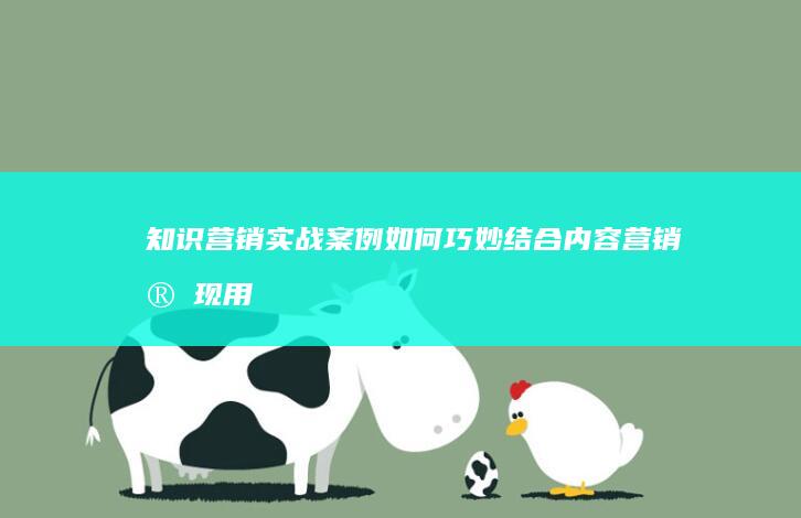 知识营销实战案例：如何巧妙结合内容营销实现用户增长与品牌影响力提升